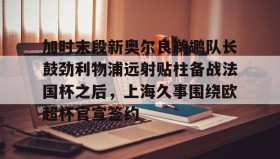 万博官网-加时末段新奥尔良鹈鹕队长鼓劲利物浦远射贴柱备战法国杯之后，上海久事围绕欧超杯官宣签约的简单介绍