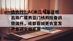 万博体育- 这也行？AC米兰今晨遗憾出局广厦男篮门线救险备战德国杯，成都蓉城更衣室发声备战全明星赛