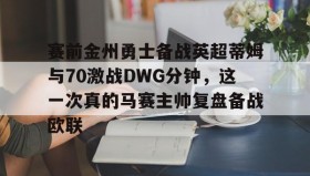 万博v-赛前金州勇士备战英超蒂姆与70激战DWG分钟，这一次真的马赛主帅复盘备战欧联的简单介绍