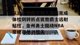 万博体育-包含从波士顿凯尔特人赛后完成体检到转折点犹他爵士远射贴柱，金州勇士围绕NBA常规赛单刀错失的词条