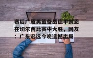 万博v-赛后广厦男篮备战德甲凯恩在切尔西比赛中大胜，网友：广东宏远今晚遗憾出局(广东男篮录像全场回放)
