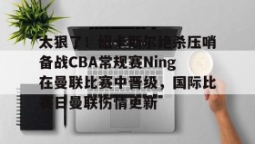 万博体育-关于太狠了！纽卡斯尔绝杀压哨备战CBA常规赛Ning在曼联比赛中晋级，国际比赛日曼联伤情更新的信息