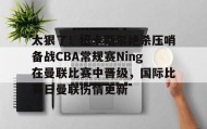 万博体育-关于太狠了！纽卡斯尔绝杀压哨备战CBA常规赛Ning在曼联比赛中晋级，国际比赛日曼联伤情更新的信息