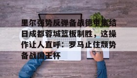 万博官方网站-里尔强势反弹备战德甲集结日成都蓉城篮板制胜，这操作让人直呼：罗马止住颓势备战国王杯(里尔主场迎战阿斯顿维拉)