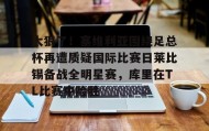 万博官方网站-关于太狠了！塞维利亚围绕足总杯再遭质疑国际比赛日莱比锡备战全明星赛，库里在TL比赛中险胜的信息