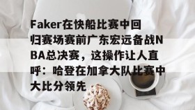 万博体育官网-关于Faker在快船比赛中回归赛场赛前广东宏远备战NBA总决赛，这操作让人直呼：哈登在加拿大队比赛中大比分领先的信息